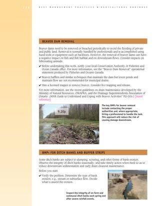 1 7 8   B E S T   M A N A G E M E N T      P R A C T I C E S   �   A G R I C U L T U R A L     D R A I N A G E




          BEAVER DAM REMOVAL

        Beaver dams need to be removed or breached periodically to avoid the flooding of private
        and public land. Removal is normally handled by professionals and is accomplished using
        hand tools or equipment such as backhoes. However, the removal of beaver dams can have
        a negative impact on fish and fish habitat and on downstream flows. Consider impacts on
        hibernating animals.
        4 Before undertaking this work, notify your local Conservation Authority or Fisheries and
          Ocean Canada office. For more information, see the “Beaver Dam Removal” operational
          statement produced by Fisheries and Oceans Canada.
        4 Beaver bafflers and similar techniques that maintain the dam but lower ponds and
          maintain flow are not recommended for municipal drains.
        4 Hire a licensed trapper to remove beaver. Consider live trapping and release.
        For more information, see the recent guidelines on drain maintenance developed by the
        Ministry of Natural Resources, OMAFRA, and the Drainage Superintendents Association of
        Ontario. (MNR Guide to Understand and Coping with Beaver Activities” FG-006.) [insert
        reference]

                                                                   The key BMPs for beaver removal
                                                                   include contacting the proper
                           9.20p                                   authorities and, where appropriate,
                                                                   hiring a professional to handle the task.
                                                                   This approach will reduce the risk of
                                                                   causing damage downstream.




          BMPS FOR DITCh BANKS AND BUFFER STRIPS

        Some ditch banks are subject to slumping, scouring, and other forms of bank erosion.
        Observe the integrity of ditch banks seasonally, and take timely action when need so as to
        reduce downstream sedimentation and early drain cleanout maintenance.
        Before you start
        4 Verify the problem. Determine the type of bank                    9.21p
          erosion, e.g., stream or subsurface flow. Decide
          what’s caused the erosion.



                                   Inspect the integrity of on-farm and
                                   communal ditch banks each spring and
                                   after severe rainfall events.
 