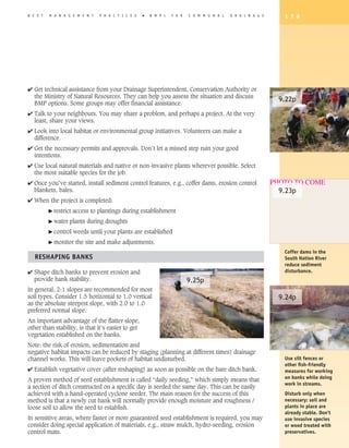 B E S T   M A N A G E M E N T    P R A C T I C E S   �   B M P   s   F O R   C O M M U N A L   D R A I N A G E      1 7 9




4 Get technical assistance from your Drainage Superintendent, Conservation Authority or
  the Ministry of Natural Resources. They can help you assess the situation and discuss
                                                                                                                   9.22p
  BMP options. Some groups may offer financial assistance.
4 Talk to your neighbours. You may share a problem, and perhaps a project. At the very
  least, share your views.
4 Look into local habitat or environmental group initiatives. Volunteers can make a
  difference.
4 Get the necessary permits and approvals. Don’t let a missed step ruin your good
  intentions.
4 Use local natural materials and native or non-invasive plants wherever possible. Select
  the most suitable species for the job.
4 Once you’ve started, install sediment control features, e.g., coffer dams, erosion control                     PHOTO TO COME
  blankets, bales.                                                                                                 9.23p
4 When the project is completed:
          � restrict   access to plantings during establishment
          � water   plants during droughts
          � control    weeds until your plants are established
          � monitor     the site and make adjustments.
                                                                                                                    Coffer dams in the
   REShAPING BANKS                                                                                                  South Nation River
                                                                                                                    reduce sediment
4 Shape ditch banks to prevent erosion and                                                                          disturbance.
  provide bank stability.                                                    9.25p
In general, 2:1 slopes are recommended for most
soil types. Consider 1.5 horizontal to 1.0 vertical                                                                9.24p
as the absolute steepest slope, with 2.0 to 1.0
preferred normal slope.
An important advantage of the flatter slope,
other than stability, is that it’s easier to get
vegetation established on the banks.
Note: the risk of erosion, sedimentation and
negative habitat impacts can be reduced by staging (planning at different times) drainage
channel works. This will leave pockets of habitat undisturbed.                                                      Use silt fences or
                                                                                                                    other fish-friendly
4 Establish vegetative cover (after reshaping) as soon as possible on the bare ditch bank.                          measures for working
                                                                                                                    on banks while doing
A proven method of seed establishment is called “daily seeding,” which simply means that
                                                                                                                    work in streams.
a section of ditch constructed on a specific day is seeded the same day. This can be easily
achieved with a hand-operated cyclone seeder. The main reason for the success of this                               Disturb only when
method is that a newly cut bank will normally provide enough moisture and roughness /                               necessary: soil and
loose soil to allow the seed to establish.                                                                          plants in place are
                                                                                                                    already stable. Don’t
In sensitive areas, where faster or more guaranteed seed establishment is required, you may                         use invasive species
consider doing special application of materials, e.g., straw mulch, hydro-seeding, erosion                          or wood treated with
control mats.                                                                                                       preservatives.
 