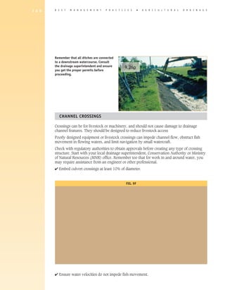 1 8 0   B E S T   M A N A G E M E N T    P R A C T I C E S      �   A G R I C U L T U R A L   D R A I N A G E




        Remember that all ditches are connected
        to a downstream watercourse. Consult
        the drainage superintendent and ensure       9.26p
        you get the proper permits before
        proceeding.




          ChANNEL CROSSINGS

        Crossings can be for livestock or machinery, and should not cause damage to drainage
        channel features. They should be designed to reduce livestock access
        Poorly designed equipment or livestock crossings can impede channel flow, obstruct fish
        movement in flowing waters, and limit navigation by small watercraft.
        Check with regulatory authorities to obtain approvals before creating any type of crossing
        structure. Start with your local drainage superintendent, Conservation Authority or Ministry
        of Natural Resources (MNR) office. Remember too that for work in and around water, you
        may require assistance from an engineer or other professional.
        4 Embed culvert crossings at least 10% of diameter.


                                                      FIG. 9F




        4 Ensure water velocities do not impede fish movement.
 