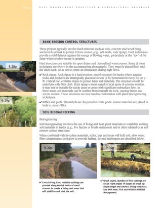 1 8 2   B E S T   M A N A G E M E N T      P R A C T I C E S   �    A G R I C U L T U R A L      D R A I N A G E




                       BANK EROSION CONTROL STRUCTURES

                    These projects typically involve hard materials such as rock, concrete and wood being
                    anchored to a bank to protect it from erosion (e.g., crib walls, rock riprap). Hard techniques
                    provide a solid defence against the energy of flowing water, particularly at the “toe” of the
                    slope where erosive energy is greatest.
                    Hard structures are suitable for open drains and channelized watercourses. Some of these
    9.28p           techniques are shown in the accompanying photographs. They must be placed flush with
                    the ditch bank, so as not to create an obstruction during high flows.
                    4 Rock riprap. Rock riprap is a hard erosion control structure for banks where angular
                      rocks and boulders are strategically placed at 60 cm (2 ft) horizontal for every 30 cm (1
                      ft) vertical rise, or flatter slopes to protect bank soil materials. The structure should be
                      underlain with filter cloth. Rock riprap is most suited to local spots of extreme erosion.
                      It may not be suitable for sandy areas or areas with significant subsurface flow. In
                      these areas, soil materials can be washed from beneath the rock, causing failure and
                      severe erosion. These structures are best used in combination with plant bioengineering
                      techniques.
9.29p               4 Riffles and pools. Streambeds are deepened to create pools. Coarse materials are placed in
                      beds to create riffles.

                       SOIL BIOENGINEERING

                    Bioengineering
                    Soil bioengineering involves the use of living and dead plant materials to restabilize eroding
                    soil materials in banks (e.g., live fascine or brush mattresses) and is often referred to as soft
                    erosion-control structures.
                    When combined with live plant materials, rocks, logs and roots will hold soil, slow water,
                    filter contaminants, and grow to provide habitat. Several techniques are described below.


                        9.30p                                                       9.30p




                                                                               4 Brush layers. Bundles of live cuttings are
                    4 Live staking. Live, rootable cuttings are                  set at right angles of slopes to break up
                      planted along eroded banks of small                        slope length and create a living root mass.
                      streams to create a living root mass that                  See BMP book, Fish and Wildlife habitat
                      will stabilize and bind the soil.                          Management.
 
