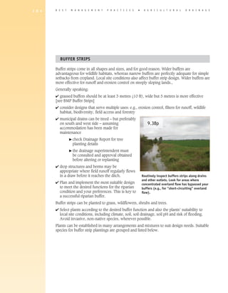 1 8 4   B E S T    M A N A G E M E N T   P R A C T I C E S   �    A G R I C U L T U R A L      D R A I N A G E




          BUFFER STRIPS

        Buffer strips come in all shapes and sizes, and for good reason. Wider buffers are
        advantageous for wildlife habitats, whereas narrow buffers are perfectly adequate for simple
        setbacks from cropland. Local site conditions also affect buffer strip design. Wider buffers are
        more effective for runoff and erosion control on steeply sloping lands.,
        Generally speaking:
        4 grassed buffers should be at least 3 metres (10 ft), wide but 5 metres is more effective
        [see BMP Buffer Strips]
        4 consider designs that serve multiple uses: e.g., erosion control, filters for runoff, wildlife
          habitat, biodiversity, field access and forestry
        4 municipal drains can be treed – but preferably
          on south and west side – assuming                          9.38p
          accommodation has been made for
          maintenance
                  � check Drainage Report for tree
                   planting details
                  � thedrainage superintendent must
                   be consulted and approval obtained
                   before altering or replanting
        4 drop structures and berms may be
          appropriate where field runoff regularly flows
          in a draw before it reaches the ditch.                 Routinely inspect buffers strips along drains
                                                                 and other outlets. Look for areas where
        4 Plan and implement the most suitable design            concentrated overland flow has bypassed your
          to meet the desired functions for the riparian         buffers (e.g., for “short-circuiting” overland
          condition and your preferences. This is key to         flow).
          a successful riparian buffer.
        Buffer strips can be planted to grass, wildflowers, shrubs and trees.
        4 Select plants according to the desired buffer function and also the plants’ suitability to
          local site conditions, including climate, soil, soil drainage, soil pH and risk of flooding.
          Avoid invasive, non-native species, wherever possible.
        Plants can be established in many arrangements and mixtures to suit design needs. Suitable
        species for buffer strip plantings are grouped and listed below.
 