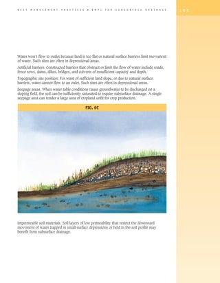 B E S T   M A N A G E M E N T   P R A C T I C E S    �   B M P s   F O R   S U B S U R F A C E   D R A I N A G E   1 0 5




Water won’t flow to outlet because land is too flat or natural surface barriers limit movement
of water. Such sites are often in depressional areas.
Artificial barriers. Constructed barriers that obstruct or limit the flow of water include roads,
fence rows, dams, dikes, bridges, and culverts of insufficient capacity and depth.
Topographic site position. For want of sufficient land slope, or due to natural surface
barriers, water cannot flow to an oulet. Such sites are often in depressional areas.
Seepage areas. When water table conditions cause groundwater to be discharged on a
sloping field, the soil can be sufficiently saturated to require subsurface drainage. A single
seepage area can render a large area of cropland unfit for crop production.

                                                    Fig. 6c




Impermeable soil materials. Soil layers of low permeability that restrict the downward
movement of water trapped in small surface depressions or held in the soil profile may
benefit from subsurface drainage.
 