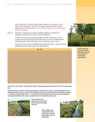 B E S T   M A N A G E M E N T   P R A C T I C E S     �   B M P   s   F O R   C O M M U N A L   D R A I N A G E      1 8 7




            where necessary. Create an action plan: outline your resources, your
            time, and a schedule of activities. Remember that the project can be                             9.39p
            phased in over several years. [scan of Buffer Strip book. see BMP Buffer
            Strips for designs]
Step #6     Maintain, monitor and evaluate. Maintain planted vegetation by
            irrigating until plants are have become established.
            Confirm survival rates of planted grasses, shrubs and trees. Look for
            washouts and rills cutting across buffer strip, as well as sedimentation
            building up the buffer strip which may eventually create a berm.
            Determine if the project is fulfilling its intended functions. Assess whether
            additional BMPs would improve its effectiveness.
                                                                                                                     Consult with your
                                                    FIG. #35
                                                                                                                     local Conservation
                                                                                                                     Authority to discuss
                                                                                                                     risk assessment
                                                                                                                     and identify
                                                                                                                     opportunities.




On the left is the “before” sketch. On the right is the planned projects sketch for an on-farm stream bank
area.
Cropland erosion is evident from the sloping field on the left of the stream and bank degradation from
intensive livestock access is noted on the right side of the stream. Soil and water conservation measures
– including a cropland buffer strip – are planned for the sloping field. Intensive grazing management,
fencing and alternate water sources are planned for the streamside grazing area.

                                       Narrow buffer strip
     9.41p                             designs are most suitable
                                       along communal drainage                                  9.43p
                                       channels.


                                                           Wide, shallow and
                                                           channelized streams
                                                           will become narrower
                                                           after buffer strips are
                                                           established.
 