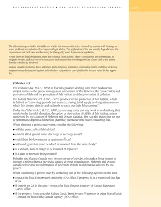 B E S T   M A N A G E M E N T   P R A C T I C E S   �   L E G A L   A S P E C T S   O F   A G R I C U L T U R A L   D R A I N A G E   1 8 9




The information provided in this table and within this document is not to be used by persons with drainage or
water problems as a substitute for competent legal advice. The application of the law usually depends upon the
circumstances of each case and laws may be changed by court decisions or legislation.

Where there are legal obligations, there are potential court actions. These court actions are not restricted to
property owners, and may involve contractors and anyone else providing services of any kind to the parties
directly or indirectly involved.

Various penalties including fines, jail terms, profit-stripping, restitution, restoration orders, forfeiture or license
suspension may be imposed against individuals or corporations convicted under the acts noted in this appen-
dix.



    Fisheries Act
    The Fisheries Act, R.S.C., 1970, is federal legislation dealing with three fundamental
    subject matters – the proper management and control of the fisheries, the conservation and
    protection of fish and the protection of fish habitat, and the prevention of pollution.
    The federal Fisheries Act, R.S.C., 1970, provides for the protection of fish habitat, which
    is defined as “spawning grounds and nursery, rearing, food supply and migration areas on
    which fish depend directly and indirectly to carry out their life processes”.
    Under the Fisheries Act, R.S.C., 1970, no one may carry out any work or undertaking that
    results in the harmful alteration, disruption or destruction (HADD) of fish habitat, unless
    authorized by the Minister of Fisheries and Oceans Canada. The Act also states that no one
    is permitted to deposit a deleterious (harmful) substance into water containing fish.
    When planning a project near water, consider the following:
    � will    the project affect fish habitat?
    � could    it affect ground water discharge or recharge areas?
    � could    there be downstream or upstream effects?
    � will    sand, gravel or stone be added or removed from the water body?
    � is   a culvert, dam or bridge to be installed or replaced?
    � is   a dam or reservoir being created?
    Fisheries and Oceans Canada may become aware of a project through a direct request or
    through a referral from a provincial agency or other organization. Fisheries and Oceans
    Canada will review the information to determine if there is fish habitat affected by the
    project.
    When considering a project, start by contacting one of the following agencies in the area:
    �  ontact
      c           the local Conservation Authority (CA) office if property is in a watershed that has
       a CA
    � f
      i  there is no CA in the area – contact the local Ontario Ministry of Natural Resources
       (MNR) office
    � f
      i  the property fronts onto the Rideau Canal, Trent-Severn Waterway or other federal lands
       – contact the local Parks Canada Agency (PCA) office.
 