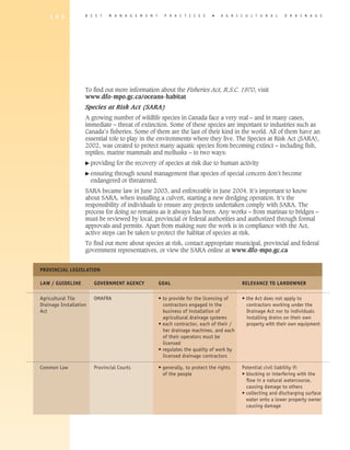1 9 0          B E S T   M A N A G E M E N T     P R A C T I C E S     �   A gricultural                 D R A I N A G E




                   To find out more information about the Fisheries Act, R.S.C. 1970, visit
                   www.dfo-mpo.gc.ca/oceans-habitat
                   Species at Risk Act (SARA)
                   A growing number of wildlife species in Canada face a very real – and in many cases,
                   immediate – threat of extinction. Some of these species are important to industries such as
                   Canada’s fisheries. Some of them are the last of their kind in the world. All of them have an
                   essential role to play in the environments where they live. The Species at Risk Act (SARA),
                   2002, was created to protect many aquatic species from becoming extinct – including fish,
                   reptiles, marine mammals and mollusks – in two ways:
                   � providing    for the recovery of species at risk due to human activity
                   �  nsuring
                     e       through sound management that species of special concern don’t become
                     endangered or threatened.
                   SARA became law in June 2003, and enforceable in June 2004. It’s important to know
                   about SARA, when installing a culvert, starting a new dredging operation. It’s the
                   responsibility of individuals to ensure any projects undertaken comply with SARA. The
                   process for doing so remains as it always has been. Any works – from marinas to bridges –
                   must be reviewed by local, provincial or federal authorities and authorized through formal
                   approvals and permits. Apart from making sure the work is in compliance with the Act,
                   active steps can be taken to protect the habitat of species at risk.
                   To find out more about species at risk, contact appropriate municipal, provincial and federal
                   government representatives, or view the SARA online at www.dfo-mpo.gc.ca


Provincial Legislation

LAW / GUIDELINE	      GOVERNMENT AGENCY	           GOAL	                                 RELEVANCE TO LANDOWNER

Agricultural Tile 	     OMAFRA	                    • to provide for the licensing of	    • the Act does not apply to
Drainage Installation 		                             contractors engaged in the	           contractors working under the
Act		                                                business of installation of 	         Drainage Act nor to individuals
		                                                   agricultural drainage systems	        installing drains on their own
		                                                 • each contractor, each of their /	     property with their own equipment
		                                                   her drainage machines, and each
		                                                   of their operators must be
		                                                   licensed
		                                                 • regulates the quality of work by
		                                                   licensed drainage contractors

Common Law	 Provincial Courts	 • generally, to protect the rights 	                      Potential civil liability if:
		                               of the people	                                          • blocking or interfering with the
			                                                                                        flow in a natural watercourse,
			                                                                                        causing damage to others
			                                                                                      •  ollecting and discharging surface
                                                                                           c
                                                                                           water onto a lower property owner
                                                                                           causing damage
 