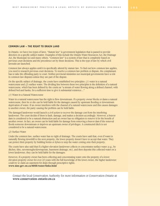 B E S T   M A N A G E M E N T   P R A C T I C E S   �   L E G A L   A S P E C T S   O F   A G R I C U L T U R A L   D R A I N A G E   1 9 5




Common Law – The Right to Drain Land

In Ontario, we have two types of laws. “Statute law” is government legislation that is passed to provide
direction on a specific subject matter. Examples of this include the Ontario Water Resources Act, the Drainage
Act, the Municipal Act and many others. “Common law” is a system of law that is completely based on
previous court decisions and the precedence set by these decisions. This is the type of law by which civil
lawsuits are launched.

Common law always applies until it is specifically altered by statute law. To find out how common law applies,
you need to research previous court decisions. To resolve a common law problem or dispute, the complainant
has to take the offending party to court. Neither provincial ministries nor municipal governments have a role
in common law disputes unless they are part of the dispute.

On the specific subject of drainage, the courts have established two principles: (1) water in a natural
watercourse and (2) surface water. The dividing line between these two principles is the definition of a natural
watercourse, which has been defined by the courts as “a stream of water flowing along a defined channel, with
defined bed and banks, for a sufficient time to give it substantial existence…”

(1) Water in a Natural Watercourse

Water in a natural watercourse has the right to flow downstream. If a property owner blocks or dams a natural
watercourse, then he or she can be held liable for the damages caused by upstream flooding or downstream
deprivation of water. If an owner interferes with the channel of a natural watercourse and this causes damages
to another owner, the party causing the problem can be held liable.

The damaged landowner would launch a civil action to recover the damage cost from the interfering
landowner. The court decides if there is fault, damage, and makes a decision accordingly. However, a beaver
dam is considered to be a natural obstruction and an owner has no obligation to remove it for the benefit of
another owner. In fact, an owner can be held liable for damage from removing a beaver dam if the removal
floods someone downstream or deprives an upstream owner of privileges. A constructed ditch is not
considered to be a natural watercourse.

(2) Surface Water

Under the common law, surface water has no right of drainage. The courts have said that, even if water is
naturally flowing downhill to the next property, the lower property doesn't have to accept that water. They
can protect their property by building berms or dykes to stop the water coming onto their property.
The courts have also said that if a higher-elevation landowner collects or concentrates surface water (e.g., by
ditches, tiles, eavestroughs/downspouts, basement drainage, etc), and then deposits this collected water on a
lower landowner, they can be held liable for the damages.

However, if a property owner has been collecting and concentrating water onto the property of a lower
elevation property owner for over 20 years with the full knowledge of the lower owner, the higher landowner
could try to claim an easement for drain through prescriptive rights.
www.mnr.gov.on.ca/MNR/water/links.html



    Contact the local Conservation Authority for more information or Conservation Ontario at
    www.conservation-ontario.on.ca
 