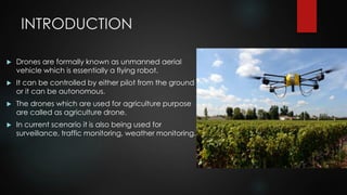 INTRODUCTION
 Drones are formally known as unmanned aerial
vehicle which is essentially a flying robot.
 It can be contr...