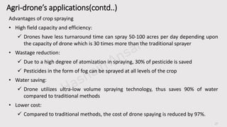 27
Agri-drone’s applications(contd..)
Advantages of crop spraying
• High field capacity and efficiency:
 Drones have less turnaround time can spray 50-100 acres per day depending upon
the capacity of drone which is 30 times more than the traditional sprayer
• Wastage reduction:
 Due to a high degree of atomization in spraying, 30% of pesticide is saved
 Pesticides in the form of fog can be sprayed at all levels of the crop
• Water saving:
 Drone utilizes ultra-low volume spraying technology, thus saves 90% of water
compared to traditional methods
• Lower cost:
 Compared to traditional methods, the cost of drone spaying is reduced by 97%.
 