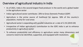 3
• As of 2021, India is the second-largest food producer in the world and a global leader
in the agriculture sector
• Indian agricultural sector contributes 20% to Gross Domestic Product (GDP)
• Agriculture is the prime source of livelihood for approx. 58% of the country's
population, mainly for rural areas
• Agricultural sector is expanding with parallel industries at a rate of 2.1% (2019-20)
• Irrespective of Indian agriculture's contribution to the GDP, India is yet to enhance
productivity in agriculture sector
• To enhance productivity and efficiency in agriculture sector many dimensions and
concerns need to be identified, supported, and equipped with resolutions.
 