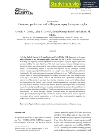 agricultural economics
Cien. Inv. Agr. 39(1):47-59. 2012
www.rcia.uc.cl
research paper
Consumer preferences and willingness to pay for organic apples
Arcadio A. Cerda1
, Leidy Y. García2
, Samuel Ortega-Farías3
, and Álvaro M.
Ubilla1
1
Facultad de Ciencias Empresariales, Universidad de Talca, 2 Norte 685. Talca, Chile.
2
Facultad de Ciencias Sociales y Económicas, Universidad Católica del Maule, Avda. San Miguel 3605.
Talca, Chile.
3
Facultad de Ciencias Agrarias, Universidad de Talca, 2 Norte 685. Talca, Chile.
Abstract
A.A. Cerda, L.Y. García, S. Ortega-Farías, and Á.M. Ubilla. 2012. Consumer preferences
and willingness to pay for organic apples. Cien. Inv. Agr. 39(1): 47-59. This study provides
marketing data regarding consumer preferences and willingness to pay for organic agricultural
products in Chile. The main objectives of this study were to assess consumer willingness to pay
for organic apples and to determine the main attributes that consumers look for when purchasing
apples. The methodology applied to reach the first objective was the contingent valuation
method using a logistic probability function and a single-bound dichotomous choice format.
Additionally, this study estimates the marginal willingness to pay (WTP) of consumers for
organic apples by using conjoint analysis with ranking procedures. This study was performed
in the city of Talca, Chile, where a total of 400 individuals from a probability sampling were
interviewed. The results of our study show that the estimation of part-worth utilities of each
attribute confirms that the Fuji variety, organic method of production, sweet apples and lowest
price are the most preferred levels of each attribute. However, an analysis of the relative utility
index shows that price and variety are much more important to consumer choice and behavior
than the method of production and flavor. Finally, our study shows a positive willingness to pay
an additional 130 Chilean pesos per kilogram for organic apples and a greater preference for
apples produced organically than by conventional methods. These results provide important
information about market opportunities as well as policy implementation regarding the
production of organic agricultural products.
Key words: Apple attributes, conjoint analysis, contingent valuation, willingness to pay.
Received January 10, 2010. Accepted August 29, 2011.
Corresponding author: acerda@utalca.cl
Introduction
According to the Office of Agricultural Research
and Policy (ODEPA, 2008), 30,443 ha were certi-
fied as organic, of which 1,052 ha were used to
cultivate apples during the 2007-2008 production
period in Chile. These data are based on infor-
mation provided by organic product certification
firms. Given that organic products are recognized
as safe, their consumption is growing around the
world and is expected to grow in Chile (ODEPA,
2007). Increasing awareness among govern-
ments and consumers about product quality and
 