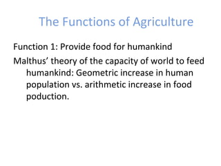 The Functions of Agriculture
Function 1: Provide food for humankind
Malthus’ theory of the capacity of world to feed
humankind: Geometric increase in human
population vs. arithmetic increase in food
poduction.
 