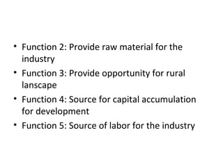 • Function 2: Provide raw material for the
industry
• Function 3: Provide opportunity for rural
lanscape
• Function 4: Source for capital accumulation
for development
• Function 5: Source of labor for the industry
 
