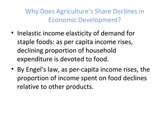 Why Does Agriculture’s Share Declines in
Economic Development?
• Inelastic income elasticity of demand for
staple foods: as per capita income rises,
declining proportion of household
expenditure is devoted to food.
• By Engel's law, as per-capita income rises, the
proportion of income spent on food declines
relative to other products.
 