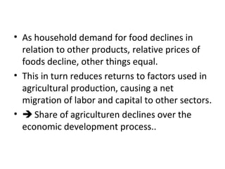 • As household demand for food declines in
relation to other products, relative prices of
foods decline, other things equal.
• This in turn reduces returns to factors used in
agricultural production, causing a net
migration of labor and capital to other sectors.
•  Share of agriculturen declines over the
economic development process..
 