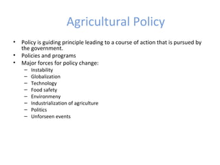 Agricultural Policy
• Policy is guiding principle leading to a course of action that is pursued by
the government.
• Policies and programs
• Major forces for policy change:
– Instability
– Globalization
– Technology
– Food safety
– Environmeny
– Industrialization of agriculture
– Politics
– Unforseen events
 