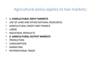Agricultural policy applies to two markets:
• 1. AGRICULTURAL INPUT MARKETS
• USE OF LAND AND OTHER NATURAL RESOURCES
• AGRICULTURAL CREDIT AND FINANCE
• LABOR
• INDUSTRIAL PRODUCTS
• 2. AGRICULTURAL OUTPUT MARKETS
• PRODUCTION
• CONSUMPTION
• MARKETING
• INTERNATIONAL TRADE
 