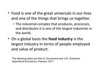 • Food is one of the great universals in our lives
and one of the things that brings us together.
– The industrial complex that produces, processes,
and distributes it is one of the largest industries in
the world.
• On a global basis the food industry is the
largest industry in terms of people employed
and value of product.
The following slides are from E. Drummond and J.W. Goodman.
Agricultural Economics, Pearson, 2011
 