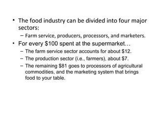 • The food industry can be divided into four major
sectors:
– Farm service, producers, processors, and marketers.
• For every $100 spent at the supermarket…
– The farm service sector accounts for about $12.
– The production sector (i.e., farmers), about $7.
– The remaining $81 goes to processors of agricultural
commodities, and the marketing system that brings
food to your table.
 