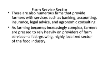 Farm Service Sector
• There are also numerous firms that provide
farmers with services such as banking, accounting,
insurance, legal advice, and agronomic consulting.
• As farming becomes increasingly complex, farmers
are pressed to rely heavily on providers of farm
services—a fast-growing, highly localized sector
of the food industry.
 