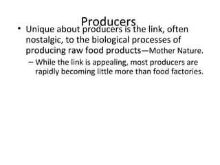 Producers• Unique about producers is the link, often
nostalgic, to the biological processes of
producing raw food products—Mother Nature.
– While the link is appealing, most producers are
rapidly becoming little more than food factories.
 
