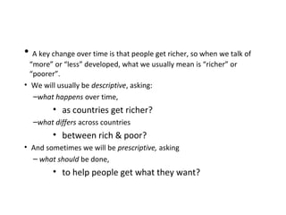• A key change over time is that people get richer, so when we talk of
“more” or “less” developed, what we usually mean is “richer” or
“poorer”.
• We will usually be descriptive, asking:
–what happens over time,
• as countries get richer?
–what differs across countries
• between rich & poor?
• And sometimes we will be prescriptive, asking
– what should be done,
• to help people get what they want?
 
