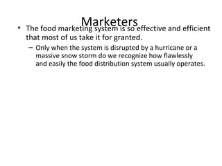 Marketers• The food marketing system is so effective and efficient
that most of us take it for granted.
– Only when the system is disrupted by a hurricane or a
massive snow storm do we recognize how flawlessly
and easily the food distribution system usually operates.
 