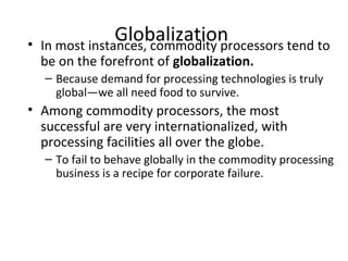 Globalization• In most instances, commodity processors tend to
be on the forefront of globalization.
– Because demand for processing technologies is truly
global—we all need food to survive.
• Among commodity processors, the most
successful are very internationalized, with
processing facilities all over the globe.
– To fail to behave globally in the commodity processing
business is a recipe for corporate failure.
 