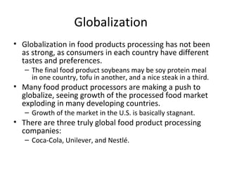Globalization
• Globalization in food products processing has not been
as strong, as consumers in each country have different
tastes and preferences.
– The final food product soybeans may be soy protein meal
in one country, tofu in another, and a nice steak in a third.
• Many food product processors are making a push to
globalize, seeing growth of the processed food market
exploding in many developing countries.
– Growth of the market in the U.S. is basically stagnant.
• There are three truly global food product processing
companies:
– Coca-Cola, Unilever, and Nestlé.
 
