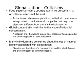 Globalization - Criticisms• Food security—every country wants to be certain its
nutritional needs will be met.
– As the industry becomes globalized, individual countries are
losing control to multinational companies that may have
objectives different from those individual countries.
• Global concentration—similar to the issue of industrial
concentration.
– A Brazilian firm, the world’s largest beef processor has acquired of
one of the largest U.S. beef processors.
• Many individuals are concerned about the loss of national
identity associated with globalization.
– Skeptics see the future of a homogenized world in which French
and Swiss cheeses all turn into cheddar.
 