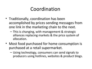 Coordination
• Traditionally, coordination has been
accomplished by prices sending messages from
one link in the marketing chain to the next.
– This is changing, with management & strategic
alliances replacing markets & the price system of
allocation.
• Most food purchased for home consumption is
purchased at a retail supermarket.
– Using technology, consumers can send signals to
producers using hotlines, websites & product blogs.
 