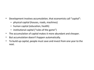 • Development involves accumulation, that economists call “capital”:
– physical capital (houses, roads, machines)
– human capital (education, health)
– institutional capital (“rules of the game”)
• The accumulation of capital makes it more abundant and cheaper.
• But accumulation doesn’t happen automatically.
• To build up capital, people must save and invest from one year to the
next.
 