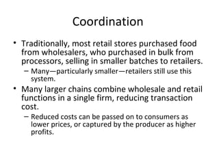 Coordination
• Traditionally, most retail stores purchased food
from wholesalers, who purchased in bulk from
processors, selling in smaller batches to retailers.
– Many—particularly smaller—retailers still use this
system.
• Many larger chains combine wholesale and retail
functions in a single firm, reducing transaction
cost.
– Reduced costs can be passed on to consumers as
lower prices, or captured by the producer as higher
profits.
 