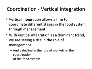 Coordination - Vertical Integration
• Vertical integration allows a firm to
coordinate different stages in the food system
through management.
• With vertical integration as a dominant trend,
we are seeing a rise in the role of
management.
– And a decline in the role of markets in the
coordination
of the food system.
 