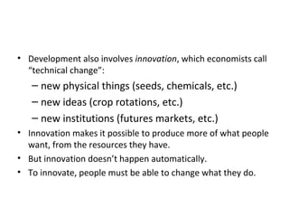 • Development also involves innovation, which economists call
“technical change”:
– new physical things (seeds, chemicals, etc.)
– new ideas (crop rotations, etc.)
– new institutions (futures markets, etc.)
• Innovation makes it possible to produce more of what people
want, from the resources they have.
• But innovation doesn’t happen automatically.
• To innovate, people must be able to change what they do.
 