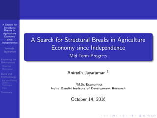A Search for
Structural
Breaks in
Agriculture
Economy
since
Independence
Anirudh
Jayaraman
Exploring for
Breakpoints
Objective
Motivation
Data and
Methodology
Bai and Perron
(2003)
Technique
Data
Summary
A Search for Structural Breaks in Agriculture
Economy since Independence
Mid Term Progress
Anirudh Jayaraman 1
1M.Sc Economics
Indira Gandhi Institute of Development Research
October 14, 2016
 