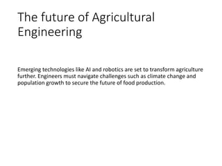 The future of Agricultural
Engineering
Emerging technologies like AI and robotics are set to transform agriculture
further. Engineers must navigate challenges such as climate change and
population growth to secure the future of food production.
 