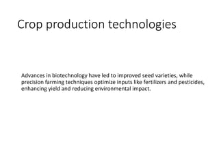Crop production technologies
Advances in biotechnology have led to improved seed varieties, while
precision farming techniques optimize inputs like fertilizers and pesticides,
enhancing yield and reducing environmental impact.
 