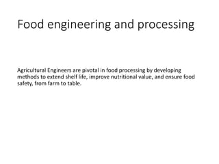 Food engineering and processing
Agricultural Engineers are pivotal in food processing by developing
methods to extend shelf life, improve nutritional value, and ensure food
safety, from farm to table.
 