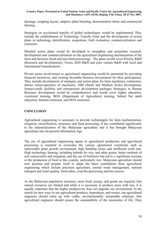 Country Paper. Presented at United Nations Asian and Pacific Centre for Agricultural Engineering
                                 and Machinery (APCAEM), Beijing, P.R. China. 20-23 Nov 2007.

drainage, cropping layout, adaptive plant breeding, demonstration farms and commercial
farming.

Strategies on accelerated transfer of global technologies would be implemented. They
include the establishment of Technology Transfer Fund and the development of action
plans in technology identification, acquisition, field evaluation, commercialization and
extension.

Detailed action plans would be developed to strengthen and streamline research,
development and commercialization on the agricultural engineering mechanization of the
farm and factories (food and non-food processing). The plans would cover Priority R&D
(Research and development), Vision 2020 R&D and joint venture R&D with local and
international manufacturers.

Private sector involvement in agricultural engineering would be promoted by providing
financial incentives, and creating favorable business environment for their participation.
They include development of strategies and action plans for farm machinery contractors,
farmer owner-operators of machinery, SMI (Small and Medium Scale) development,
finance-credit facilities and entrepreneur development packages Strategies in Human
Resource development would be comprehensive and would cover higher education,
vocational training, DOA (Department of Agriculture) training, School Net adult
education, Internet extension, and DOA extension.


CONCLUSION

Agricultural engineering is necessary to provide technologies for farm mechanization,
irrigation, electrification, structures and food processing. It has contributed significantly
to the industrialization of the Malaysian agriculture and it has brought Malaysian
agriculture into the present Information Age.


The use of agricultural engineering inputs in agricultural production and agro-based
processing is essential to overcome the various operational constraints such as
unfavorable plant growth environment, high handling losses and inefficient work rate.
High technology farming, including hybrids for rice, and other grains, better methods of
soil conservation and irrigation, and the use of fertilizers has led to a significant increase
in the production of food in this country, particularly rice. Malaysian agriculture should
now position and prepare itself to adopt the latest contribution from agricultural
engineering which include precision agriculture, animal waste management, nutrient
transport and water quality, food safety, crop bio-processing and bio-sensors.


As the Malaysian population increases, more food, energy, and goods are required. Our
natural resources are limited and while it is necessary to produce more with less, it is
equally important that the higher productivity does not degrade our environment. In the
search for new ways to use agricultural products, byproducts, and wastes, our agricultural
engineers should come up with viable, environmentally sustainable solutions. Our
agricultural engineers should ensure the sustainability of the necessities of life. They




                                                                                              10
 