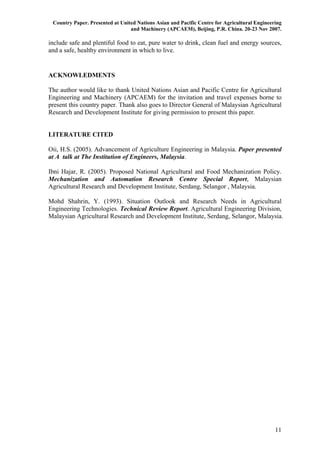 Country Paper. Presented at United Nations Asian and Pacific Centre for Agricultural Engineering
                                 and Machinery (APCAEM), Beijing, P.R. China. 20-23 Nov 2007.

include safe and plentiful food to eat, pure water to drink, clean fuel and energy sources,
and a safe, healthy environment in which to live.


ACKNOWLEDMENTS

The author would like to thank United Nations Asian and Pacific Centre for Agricultural
Engineering and Machinery (APCAEM) for the invitation and travel expenses borne to
present this country paper. Thank also goes to Director General of Malaysian Agricultural
Research and Development Institute for giving permission to present this paper.


LITERATURE CITED

Oii, H.S. (2005). Advancement of Agriculture Engineering in Malaysia. Paper presented
at A talk at The Institution of Engineers, Malaysia.

Ibni Hajar, R. (2005). Proposed National Agricultural and Food Mechanization Policy.
Mechanization and Automation Research Centre Special Report, Malaysian
Agricultural Research and Development Institute, Serdang, Selangor , Malaysia.

Mohd Shahrin, Y. (1993). Situation Outlook and Research Needs in Agricultural
Engineering Technologies. Technical Review Report. Agricultural Engineering Division,
Malaysian Agricultural Research and Development Institute, Serdang, Selangor, Malaysia.




                                                                                              11
 