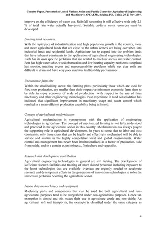 Country Paper. Presented at United Nations Asian and Pacific Centre for Agricultural Engineering
                                 and Machinery (APCAEM), Beijing, P.R. China. 20-23 Nov 2007.

improve on the efficiency of water use. Rainfall harvesting is still effective with only 2.1
% of total rain water actually harvested. Suitable on-farm water resources must be
developed.


Limiting land resources.
With the rapid pace of industrialization and high population growth in the country, more
and more agricultural lands that are close to the urban centers are being converted into
industrial lands and residential lands. Agriculture has to expand into the problem lands
that have inherent constraints to the application of agricultural engineering technologies.
Each has its own specific problems that are related to machine access and water control.
Peat has high water table, wood obstruction and low bearing capacity problems; steepland
has erosion, machine access and manoeuvrability problems while wet clay soils are
difficult to drain and have very poor machine trafficability performance.


Uneconomic farm size
Within the smallholding sector, the farming plots, particularly those which are used for
food crop production, are smaller than their respective minimum economic farm sizes to
be able to enjoy economy of scale of production with respect to the use of farm
machinery and other engineering technologies. Past experience in land consolidation has
indicated that significant improvement in machinery usage and water control which
resulted in a more efficient production capability being achieved.


Concept of agricultural modernization
Agricultural modernization is synonymous with the application of engineering
technologies in agriculture. The concept of mechanized farming is not fully understood
and practiced in the agricultural sector in this country. Mechanization has always played
the supporting role in agricultural development. In years to come, due to labor and cost
constraints, only those crops that can be highly and effectively mechanized will be able to
service and sustain in the highly competitive local and global environments. Water
control and management has never been institutionalized as a factor of production, side
from paddy, and to a certain extent tobacco, floriculture and vegetable.


Research and development contribution
Agricultural engineering technologies in general are still lacking. The development of
sufficient research facilities and training of more skilled personnel including exposure to
the latest technologies that are available overseas are urgently needed to accelerate
research and development efforts in the generation of innovation technologies to solve the
immediate problems besetting the agriculture sector.


Import duty on machinery and equipment
Machinery parts and components that can be used for both agricultural and non-
agricultural purposes tend to be categorized under non-agricultural purposes. Hence tax
exemption is denied and this makes their use in agriculture costly and non-viable. An
agricultural soft soil transporter, for example is classified under the same category as



                                                                                               4
 