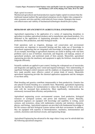 Country Paper. Presented at United Nations Asian and Pacific Centre for Agricultural Engineering
                                 and Machinery (APCAEM), Beijing, P.R. China. 20-23 Nov 2007.

High capital investment
Mechanized agricultural and food production requires higher capital investment than the
traditional manual method. But agricultural enterprises involve higher risks compared to
other economic activities and they yield relatively lower returns. Strategies that ensure
cost effectiveness and viability of mechanized technologies should be put in place.



DEMAND OF ADVANCEMENT IN AGRICULTURAL ENGINEERING

Agricultural engineering is the application of a variety of engineering disciplines in
agriculture to produce agricultural products and to manufacture agro-based products. It is
dedicated to the application of engineering principles for the advancement of food
production, fiber production, and other biological needs.

Field operations such as irrigation, drainage, soil conservation and environment
conservation are important in successful farming and they make use of knowledge in
agricultural engineering that are integrated with knowledge in biological other sciences.
As an example, knowledge in agricultural chemistry are useful in dealing with vital farm
problems such as uses of fertilizer, insecticide, and fungicide, soil makeup, analysis of
agricultural products, and nutritional needs of farm animals. Meanwhile, agricultural
engineering provides the machinery and equipment to apply the fertilizer, insecticide and
fungicide efficiently.

Scientific methods are applied to pest control, limiting the widespread use of insecticides
and fungicides and applying more varied and targeted techniques. New understanding of
significant biological control measures and the emphasis on integrated pest management
have made possible more effective control of certain kinds of insects. Meanwhile
agricultural engineering provides the chemical application equipments and the strategies
to use them safely.


Plant breeding and genetics contribute immeasurably to farm productivity. Genetics has
also placed livestock breeding on a scientific basis. Meanwhile, agricultural engineering
provides the machinery for mechanization to reduce the drudgery of farm work and to
cope with the increased farm productivity. More significantly, mechanization has
enormously increased farm efficiency and productivity.

Agricultural engineering covers environmental systems, food production, biological
resources or ecological systems, and power and machinery systems. Basically,
agricultural engineers are equipped with knowledge and capability in writing, social
sciences, and economics, along with mathematics (calculus and statistics), chemistry,
physics, and biology. Agricultural engineers are provided with fundamental knowledge of
the life sciences and how biological systems interact with their environment. In addition,
they are equipped with expertise in thermodynamics, mechanics, instrumentation and
controls, electronics and electrical circuits, and engineering design.


Agricultural Engineering has advanced to the stage where it may now be sub-divided into
the following specialized categories:


                                                                                               6
 