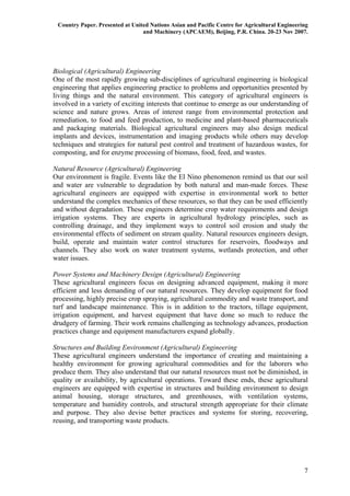Country Paper. Presented at United Nations Asian and Pacific Centre for Agricultural Engineering
                                 and Machinery (APCAEM), Beijing, P.R. China. 20-23 Nov 2007.




Biological (Agricultural) Engineering
One of the most rapidly growing sub-disciplines of agricultural engineering is biological
engineering that applies engineering practice to problems and opportunities presented by
living things and the natural environment. This category of agricultural engineers is
involved in a variety of exciting interests that continue to emerge as our understanding of
science and nature grows. Areas of interest range from environmental protection and
remediation, to food and feed production, to medicine and plant-based pharmaceuticals
and packaging materials. Biological agricultural engineers may also design medical
implants and devices, instrumentation and imaging products while others may develop
techniques and strategies for natural pest control and treatment of hazardous wastes, for
composting, and for enzyme processing of biomass, food, feed, and wastes.

Natural Resource (Agricultural) Engineering
Our environment is fragile. Events like the El Nino phenomenon remind us that our soil
and water are vulnerable to degradation by both natural and man-made forces. These
agricultural engineers are equipped with expertise in environmental work to better
understand the complex mechanics of these resources, so that they can be used efficiently
and without degradation. These engineers determine crop water requirements and design
irrigation systems. They are experts in agricultural hydrology principles, such as
controlling drainage, and they implement ways to control soil erosion and study the
environmental effects of sediment on stream quality. Natural resources engineers design,
build, operate and maintain water control structures for reservoirs, floodways and
channels. They also work on water treatment systems, wetlands protection, and other
water issues.

Power Systems and Machinery Design (Agricultural) Engineering
These agricultural engineers focus on designing advanced equipment, making it more
efficient and less demanding of our natural resources. They develop equipment for food
processing, highly precise crop spraying, agricultural commodity and waste transport, and
turf and landscape maintenance. This is in addition to the tractors, tillage equipment,
irrigation equipment, and harvest equipment that have done so much to reduce the
drudgery of farming. Their work remains challenging as technology advances, production
practices change and equipment manufacturers expand globally.

Structures and Building Environment (Agricultural) Engineering
These agricultural engineers understand the importance of creating and maintaining a
healthy environment for growing agricultural commodities and for the laborers who
produce them. They also understand that our natural resources must not be diminished, in
quality or availability, by agricultural operations. Toward these ends, these agricultural
engineers are equipped with expertise in structures and building environment to design
animal housing, storage structures, and greenhouses, with ventilation systems,
temperature and humidity controls, and structural strength appropriate for their climate
and purpose. They also devise better practices and systems for storing, recovering,
reusing, and transporting waste products.




                                                                                               7
 
