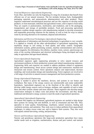 Country Paper. Presented at United Nations Asian and Pacific Centre for Agricultural Engineering
                                 and Machinery (APCAEM), Beijing, P.R. China. 20-23 Nov 2007.

Food and Bioprocess (Agricultural) Engineering
Food, fiber, and timber are only the beginning of a long list of products that benefit from
efficient use of our natural resources. The list includes biomass fuels, biodegradable
packaging materials, and nutraceuticals, pharmaceutical and other products. These
engineers understand microbiological processes and use this expertise to develop useful
products, to treat municipal, industrial and agricultural wastes, and to improve food safety.
They are experts in pasteurization, sterilization, and irradiation, and in the packaging,
transportation and storage of perishable products. Food and processing agricultural
engineers combine design expertise with manufacturing methods to develop economical
and responsible processing solutions for the industry as well as look for ways to reduce
waste by devising alternatives for treatment, disposal and utilization.

Information and Electrical Technologies (Agricultural) Engineering
The application of information and electrical technologies in agriculture is very versatile.
It is applied to virtually all the other sub-disciplines of agricultural engineering, from
machinery design to soil testing to food quality and safety control. Geographic
information systems, global positioning systems, machine instrumentation and controls,
electro-magnetic, bio-informatics, bio-robotics, machine vision, sensors, spectroscopy are
some of the exciting information and electrical technologies being developed and used
today in agriculture and agro-based industry.

Forest (Agricultural) Engineering
Agricultural engineers apply engineering principles to solve natural resource and
environment problems in forest production systems and related manufacturing industries.
Engineering skills and expertise are needed to address problems related to equipment
design and manufacturing, forest access systems design and construction; machine-soil
interaction and erosion control; forest operations analysis and improvement; decision
modeling; and wood product design and manufacturing. Forest engineers are involved in
a full range of activities in natural resource management and forest production systems.

Energy (Agricultural) Engineering
Energy is needed to power the machines, devices, and systems in our homes and
workplaces. But many of the energy sources are nonrenewable and create undesirable
byproducts. Agricultural engineers are at the forefront of the effort to identify and
develop viable energy sources such as biomass, methane, and vegetable oil and to make
these and other systems cleaner and more efficient. These engineers also develop energy
conservation strategies to reduce costs and protect the environment, and they design
traditional and alternative energy systems to meet the needs of agricultural operations.

Aquacultural (Agricultural) Engineering
As natural fish supplies are threatened, agricultural engineers are needed to help design
farm systems for raising fish and shellfish, as well as ornamental and bait fish. They
specialize in water quality, biotechnology, machinery, natural resources, feeding and
ventilation systems, and sanitation. They seek ways to reduce pollution from aquacultural
discharges, to reduce excess water use, and to improve farm systems. They also work
with aquatic animal harvesting, sorting, and processing.

Nursery and Greenhouse (Agricultural) Engineering
Nursery and greenhouse operations like large-scale production agriculture have many
similar needs such as irrigation, mechanization, disease and pest control, and nutrient


                                                                                               8
 