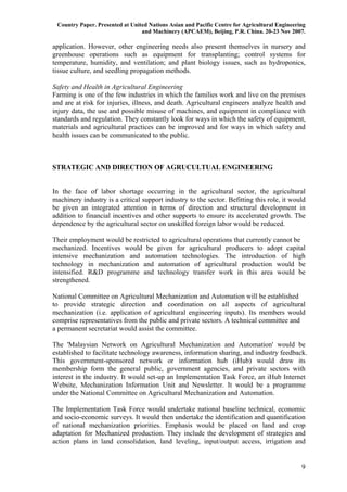 Country Paper. Presented at United Nations Asian and Pacific Centre for Agricultural Engineering
                                 and Machinery (APCAEM), Beijing, P.R. China. 20-23 Nov 2007.

application. However, other engineering needs also present themselves in nursery and
greenhouse operations such as equipment for transplanting; control systems for
temperature, humidity, and ventilation; and plant biology issues, such as hydroponics,
tissue culture, and seedling propagation methods.

Safety and Health in Agricultural Engineering
Farming is one of the few industries in which the families work and live on the premises
and are at risk for injuries, illness, and death. Agricultural engineers analyze health and
injury data, the use and possible misuse of machines, and equipment in compliance with
standards and regulation. They constantly look for ways in which the safety of equipment,
materials and agricultural practices can be improved and for ways in which safety and
health issues can be communicated to the public.



STRATEGIC AND DIRECTION OF AGRUCULTUAL ENGINEERING


In the face of labor shortage occurring in the agricultural sector, the agricultural
machinery industry is a critical support industry to the sector. Befitting this role, it would
be given an integrated attention in terms of direction and structural development in
addition to financial incentives and other supports to ensure its accelerated growth. The
dependence by the agricultural sector on unskilled foreign labor would be reduced.

Their employment would be restricted to agricultural operations that currently cannot be
mechanized. Incentives would be given for agricultural producers to adopt capital
intensive mechanization and automation technologies. The introduction of high
technology in mechanization and automation of agricultural production would be
intensified. R&D programme and technology transfer work in this area would be
strengthened.

National Committee on Agricultural Mechanization and Automation will be established
to provide strategic direction and coordination on all aspects of agricultural
mechanization (i.e. application of agricultural engineering inputs). Its members would
comprise representatives from the public and private sectors. A technical committee and
a permanent secretariat would assist the committee.

The 'Malaysian Network on Agricultural Mechanization and Automation' would be
established to facilitate technology awareness, information sharing, and industry feedback.
This government-sponsored network or information hub (iHub) would draw its
membership form the general public, government agencies, and private sectors with
interest in the industry. It would set-up an Implementation Task Force, an iHub Internet
Website, Mechanization Information Unit and Newsletter. It would be a programme
under the National Committee on Agricultural Mechanization and Automation.

The Implementation Task Force would undertake national baseline technical, economic
and socio-economic surveys. It would then undertake the identification and quantification
of national mechanization priorities. Emphasis would be placed on land and crop
adaptation for Mechanized production. They include the development of strategies and
action plans in land consolidation, land leveling, input/output access, irrigation and


                                                                                               9
 