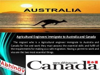 Agricultural Engineers immigrate to Australia and Canada
The migrant who is a Agricultural engineer immigrate to Australia and
Canada for live and work they must possess the essential skills and fulfill all
the requirements for making as a safe migration. Having a permit to work and
visa are the two most essential things.
www.abhinav.com
 