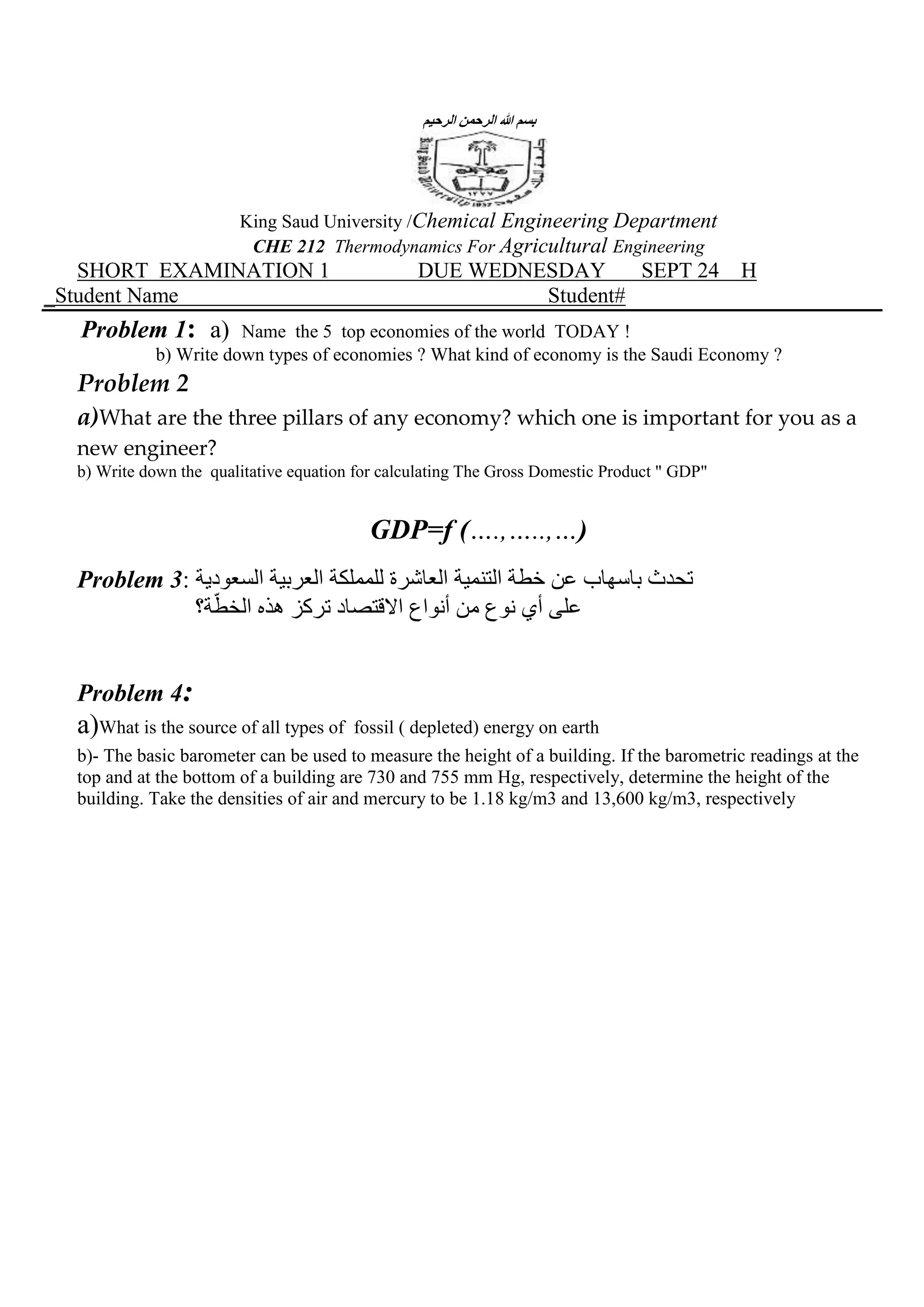الرحيم الرحمن هللا بسم
King Saud University /Chemical Engineering Department
CHE 212 Thermodynamics For Agricultural Engineering
SHORT EXAMINATION 1 DUE WEDNESDAY SEPT 24 H
_Student Name Student#
Problem 1: a) Name the 5 top economies of the world TODAY !
b) Write down types of economies ? What kind of economy is the Saudi Economy ?
Problem 2
a)What are the three pillars of any economy? which one is important for you as a
new engineer?
b) Write down the qualitative equation for calculating The Gross Domestic Product " GDP"
GDP=f (….,…..,…)
Problem 3: للمملكة العاشرة التنمية خطة عن باسهاب تحدثالسعودية العربية
ة؟ّالخط هذه تركز االقتصاد أنواع من نوع أي على
Problem 4:
a)What is the source of all types of fossil ( depleted) energy on earth
b)- The basic barometer can be used to measure the height of a building. If the barometric readings at the
top and at the bottom of a building are 730 and 755 mm Hg, respectively, determine the height of the
building. Take the densities of air and mercury to be 1.18 kg/m3 and 13,600 kg/m3, respectively