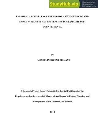 FACTORS THAT INFLUENCE THE PERFORMANCE OF MICRO AND
SMALL AGRICULTURAL ENTERPRISES IN NYAMACHE SUB-
COUNTY, KENYA
BY
MASIRA INNOCENT MOKAYA
A Research Project Report Submitted in Partial Fulfillment of the
Requirements for the Award of Master of Art Degree in Project Planning and
Management of the University of Nairobi
2014
 