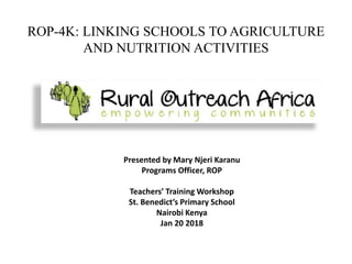 ROP-4K: LINKING SCHOOLS TO AGRICULTURE
AND NUTRITION ACTIVITIES
Presented by Mary Njeri Karanu
Programs Officer, ROP
Teachers’ Training Workshop
St. Benedict’s Primary School
Nairobi Kenya
Jan 20 2018
 