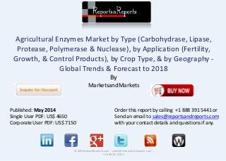 Agricultural Enzymes Market by Type (Carbohydrase, Lipase,
Protease, Polymerase & Nuclease), by Application (Fertility,
Growth, & Control Products), by Crop Type, & by Geography -
Global Trends & Forecast to 2018
By
MarketsandMarkets
© RnRMarketResearch.com ; sales@rnrmarketresearch.com ;
+1 888 391 5441
Published: May 2014
Single User PDF: US$ 4650
Corporate User PDF: US$ 7150
Order this report by calling +1 888 391 5441 or
Send an email to sales@reportsandreports.com
with your contact details and questions if any.
 